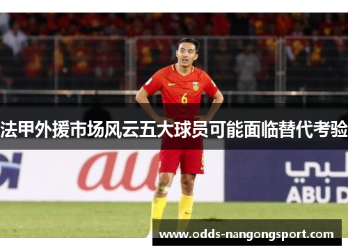 法甲外援市场风云五大球员可能面临替代考验