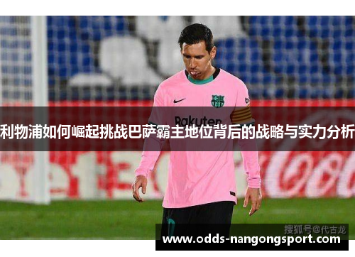 利物浦如何崛起挑战巴萨霸主地位背后的战略与实力分析