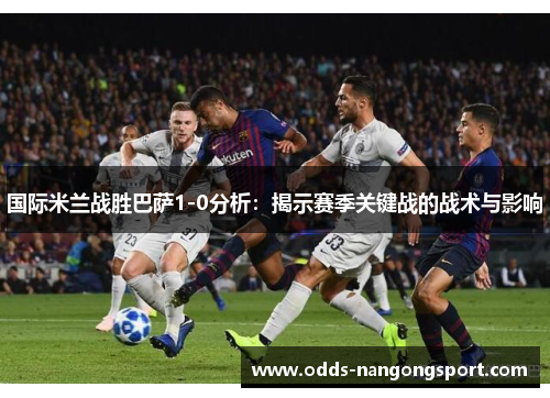 国际米兰战胜巴萨1-0分析:揭示赛季关键战的战术与影响