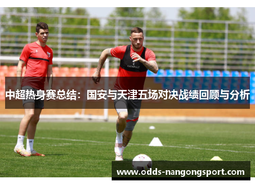 中超热身赛总结:国安与天津五场对决战绩回顾与分析