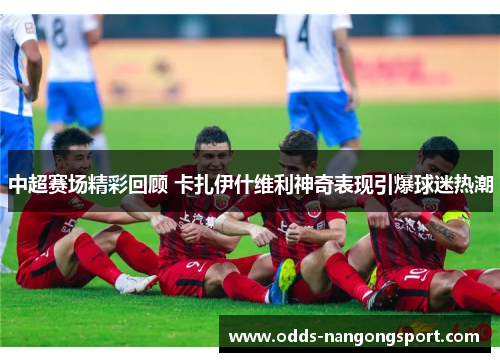 中超赛场精彩回顾 卡扎伊什维利神奇表现引爆球迷热潮