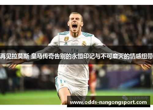 再见拉莫斯 皇马传奇告别的永恒印记与不可磨灭的情感纽带