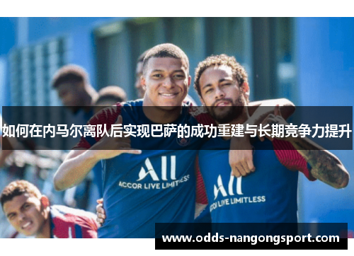 如何在内马尔离队后实现巴萨的成功重建与长期竞争力提升