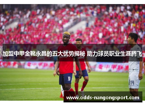 加盟中甲金靴永昌的五大优势揭秘 助力球员职业生涯腾飞
