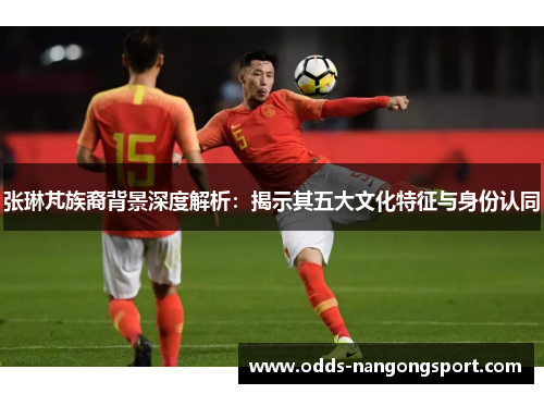 张琳芃族裔背景深度解析:揭示其五大文化特征与身份认同